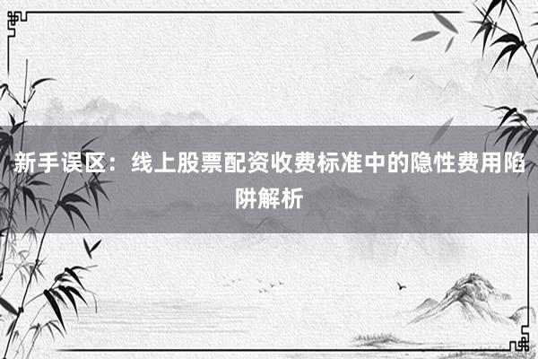 新手误区：线上股票配资收费标准中的隐性费用陷阱解析
