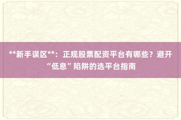 **新手误区**：正规股票配资平台有哪些？避开“低息”陷阱的选平台指南