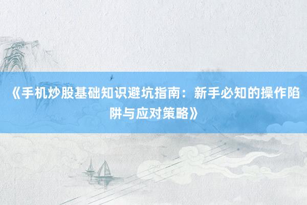 《手机炒股基础知识避坑指南：新手必知的操作陷阱与应对策略》