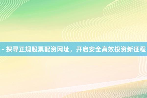 - 探寻正规股票配资网址，开启安全高效投资新征程