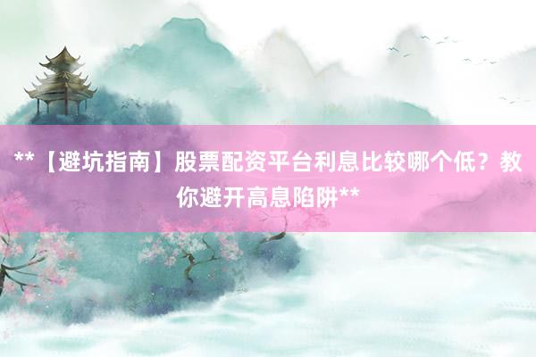 **【避坑指南】股票配资平台利息比较哪个低？教你避开高息陷阱**