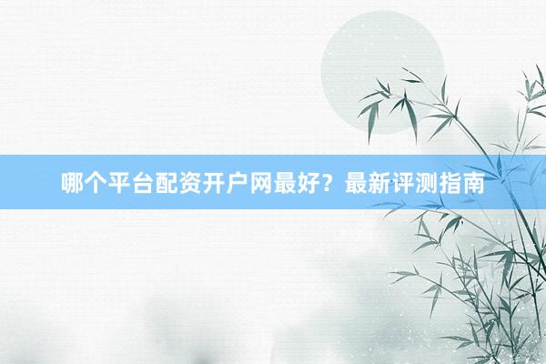 哪个平台配资开户网最好？最新评测指南