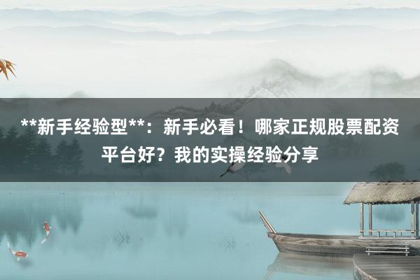 **新手经验型**：新手必看！哪家正规股票配资平台好？我的实操经验分享
