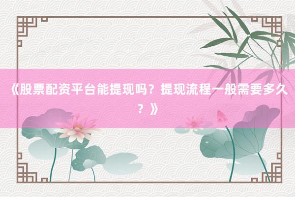 《股票配资平台能提现吗？提现流程一般需要多久？》