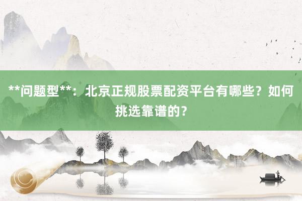 **问题型**：北京正规股票配资平台有哪些？如何挑选靠谱的？