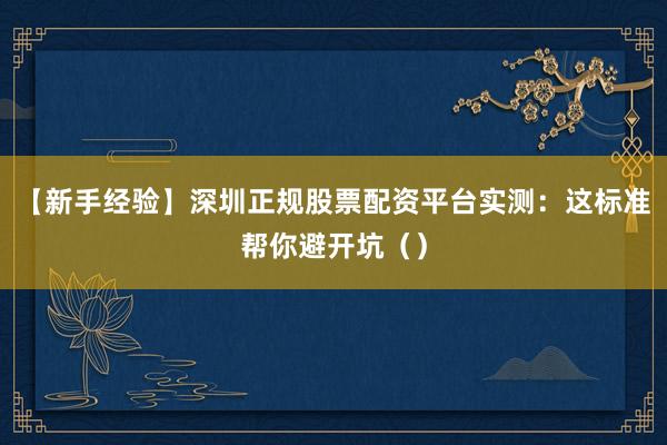 【新手经验】深圳正规股票配资平台实测：这标准帮你避开坑（）