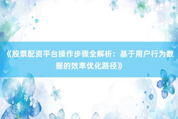 《股票配资平台操作步骤全解析：基于用户行为数据的效率优化路径》