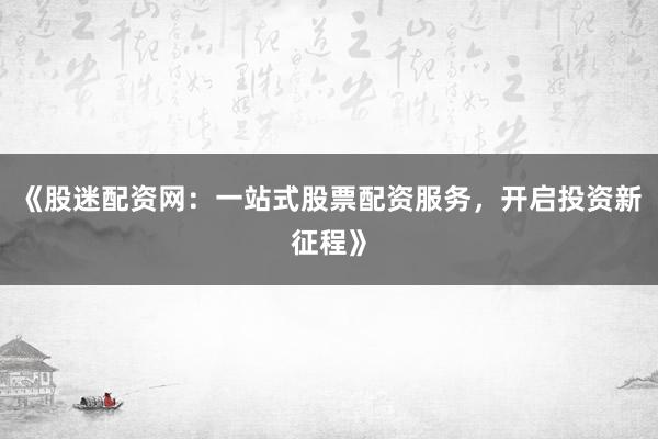 《股迷配资网：一站式股票配资服务，开启投资新征程》