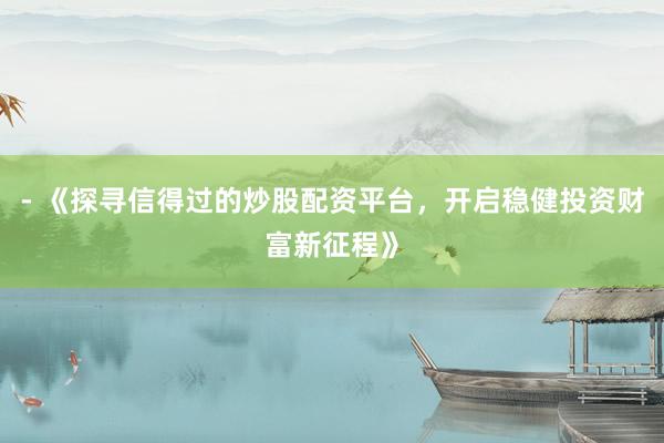 - 《探寻信得过的炒股配资平台，开启稳健投资财富新征程》