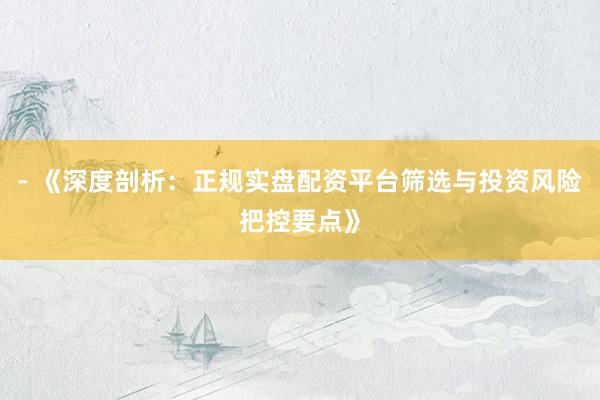 - 《深度剖析：正规实盘配资平台筛选与投资风险把控要点》