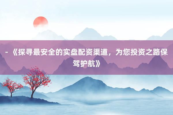 - 《探寻最安全的实盘配资渠道，为您投资之路保驾护航》
