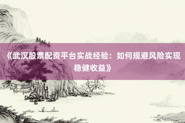 《武汉股票配资平台实战经验：如何规避风险实现稳健收益》