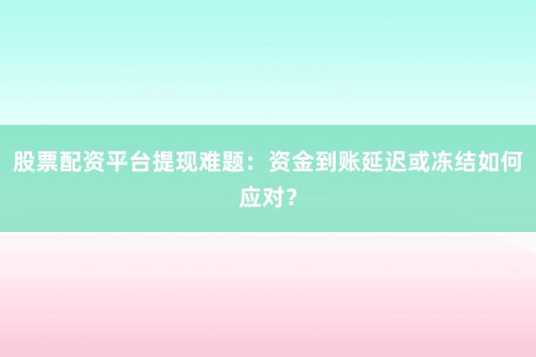 股票配资平台提现难题：资金到账延迟或冻结如何应对？