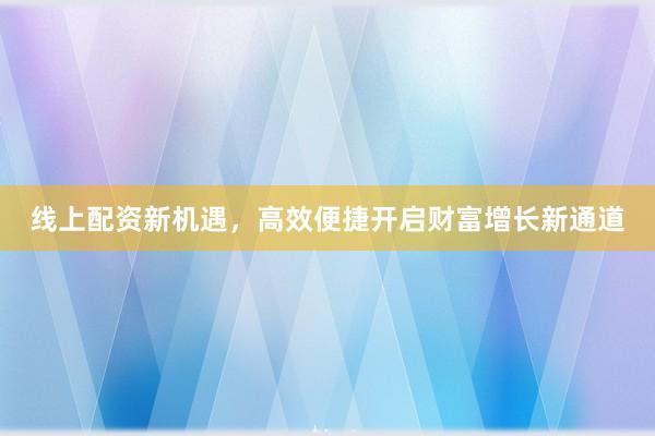 线上配资新机遇，高效便捷开启财富增长新通道