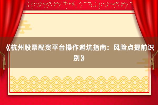 《杭州股票配资平台操作避坑指南：风险点提前识别》