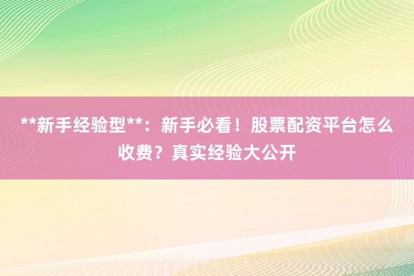 **新手经验型**：新手必看！股票配资平台怎么收费？真实经验大公开