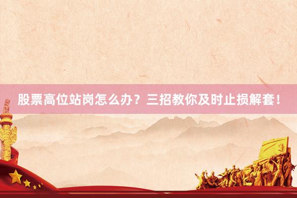 股票高位站岗怎么办？三招教你及时止损解套！