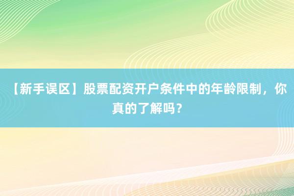 【新手误区】股票配资开户条件中的年龄限制，你真的了解吗？
