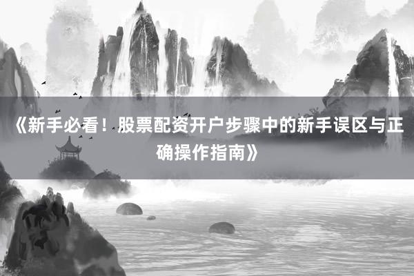 《新手必看！股票配资开户步骤中的新手误区与正确操作指南》