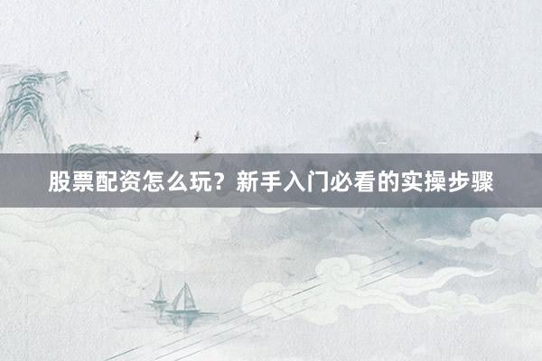 股票配资怎么玩？新手入门必看的实操步骤