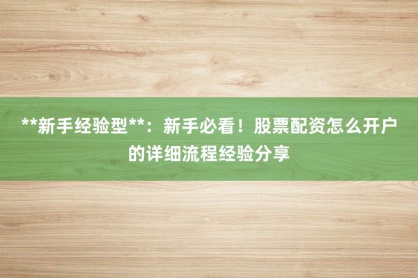 **新手经验型**：新手必看！股票配资怎么开户的详细流程经验分享