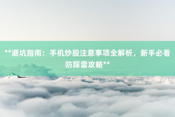 **避坑指南：手机炒股注意事项全解析，新手必看防踩雷攻略**