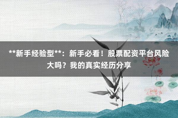 **新手经验型**：新手必看！股票配资平台风险大吗？我的真实经历分享