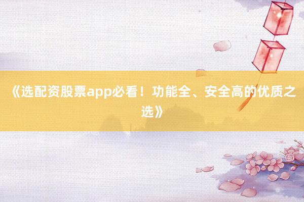 《选配资股票app必看！功能全、安全高的优质之选》