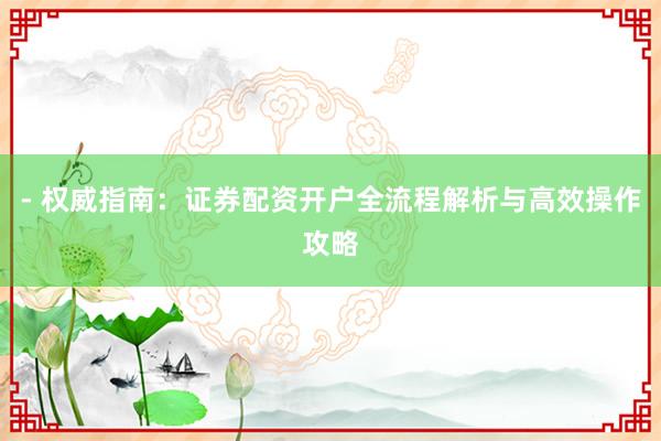 - 权威指南：证券配资开户全流程解析与高效操作攻略