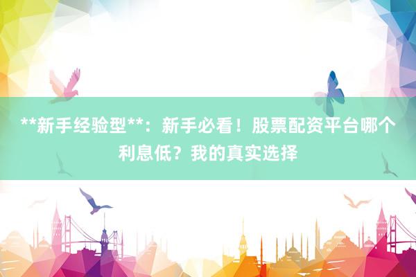**新手经验型**：新手必看！股票配资平台哪个利息低？我的真实选择