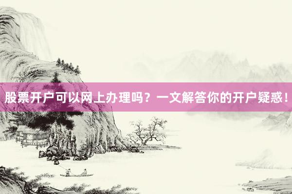 股票开户可以网上办理吗？一文解答你的开户疑惑！