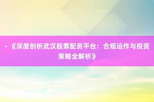 - 《深度剖析武汉股票配资平台：合规运作与投资策略全解析》