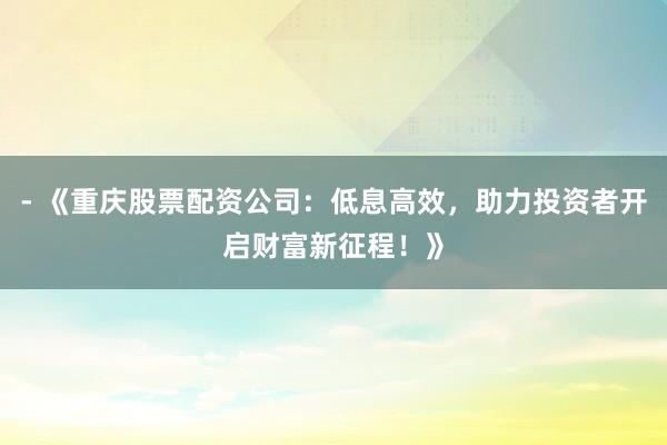 - 《重庆股票配资公司：低息高效，助力投资者开启财富新征程！》