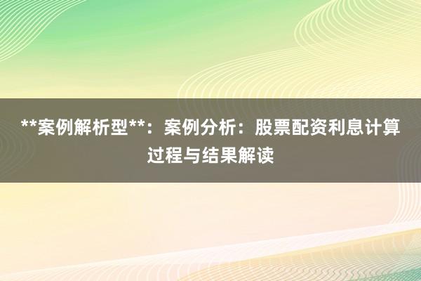 **案例解析型**：案例分析：股票配资利息计算过程与结果解读