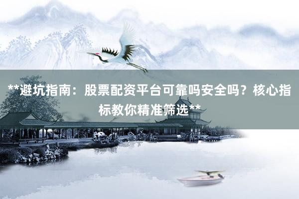 **避坑指南：股票配资平台可靠吗安全吗？核心指标教你精准筛选**