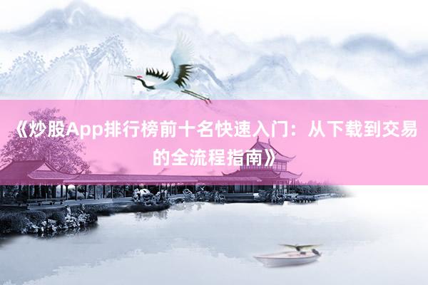 《炒股App排行榜前十名快速入门：从下载到交易的全流程指南》