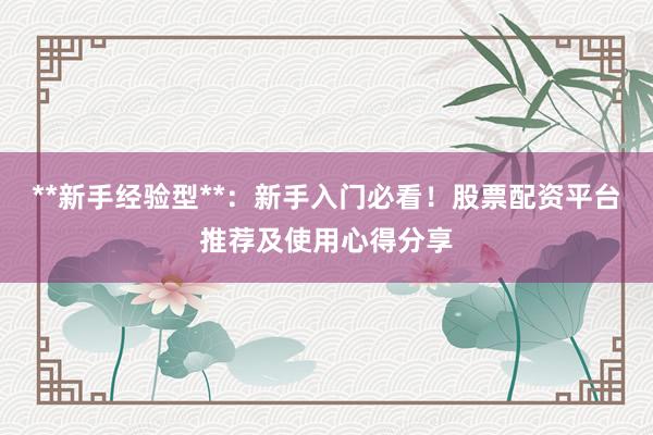**新手经验型**：新手入门必看！股票配资平台推荐及使用心得分享