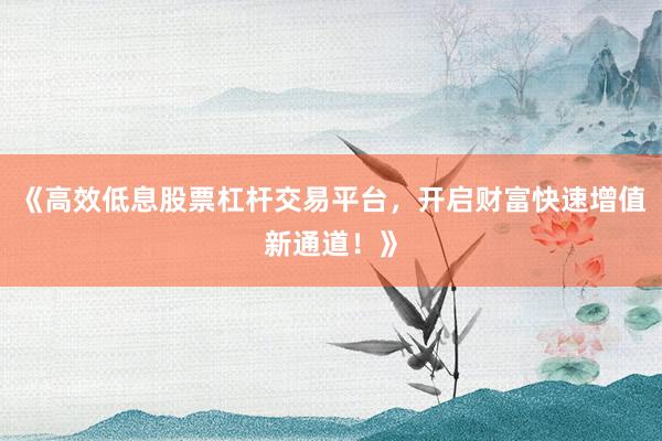 《高效低息股票杠杆交易平台，开启财富快速增值新通道！》