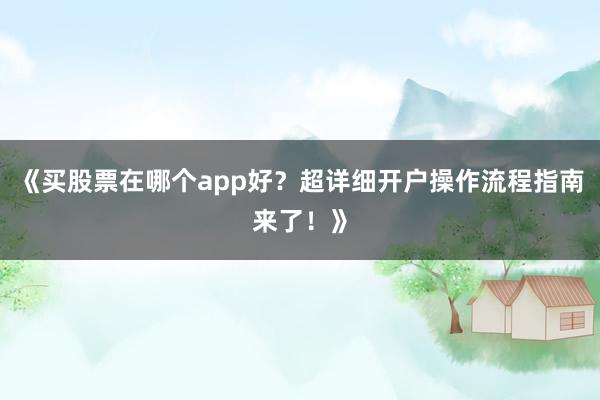 《买股票在哪个app好？超详细开户操作流程指南来了！》