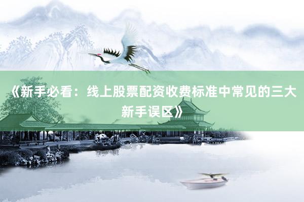 《新手必看：线上股票配资收费标准中常见的三大新手误区》