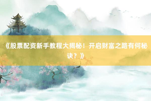 《股票配资新手教程大揭秘！开启财富之路有何秘诀？》