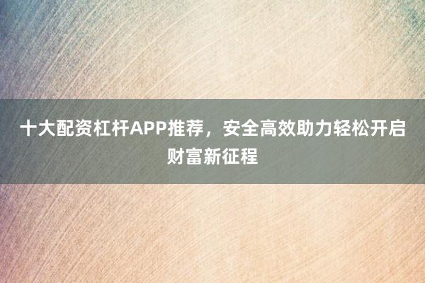 十大配资杠杆APP推荐，安全高效助力轻松开启财富新征程