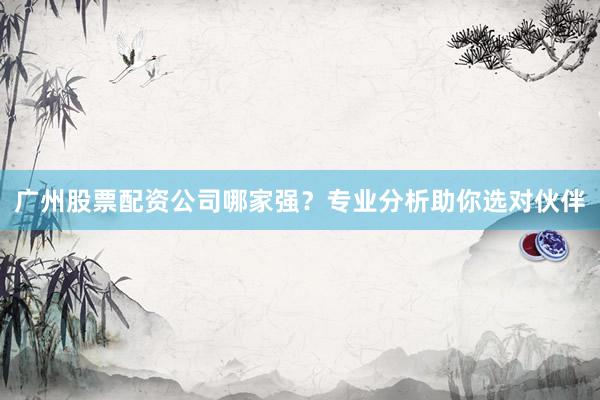 广州股票配资公司哪家强？专业分析助你选对伙伴