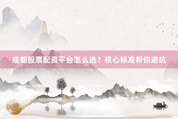 成都股票配资平台怎么选？核心标准帮你避坑