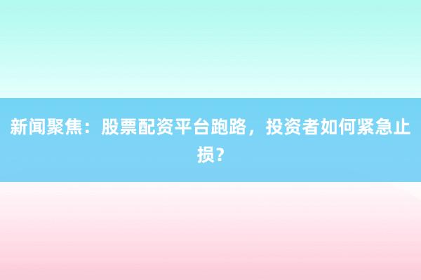 新闻聚焦：股票配资平台跑路，投资者如何紧急止损？