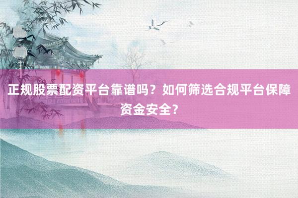 正规股票配资平台靠谱吗？如何筛选合规平台保障资金安全？
