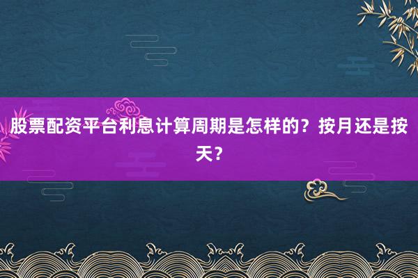 股票配资平台利息计算周期是怎样的？按月还是按天？