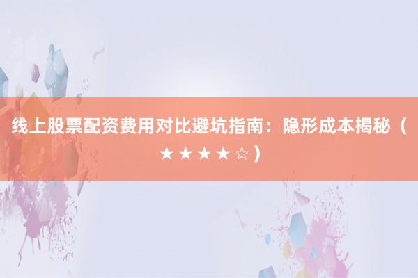 线上股票配资费用对比避坑指南：隐形成本揭秘（★★★★☆）