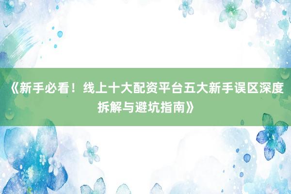 《新手必看！线上十大配资平台五大新手误区深度拆解与避坑指南》