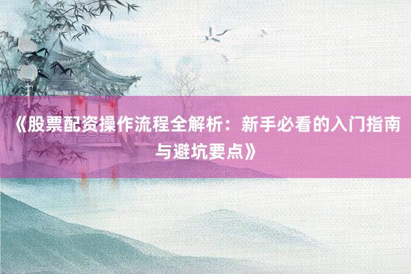 《股票配资操作流程全解析：新手必看的入门指南与避坑要点》